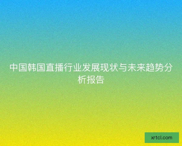 中国韩国直播行业发展现状与未来趋势分析报告
