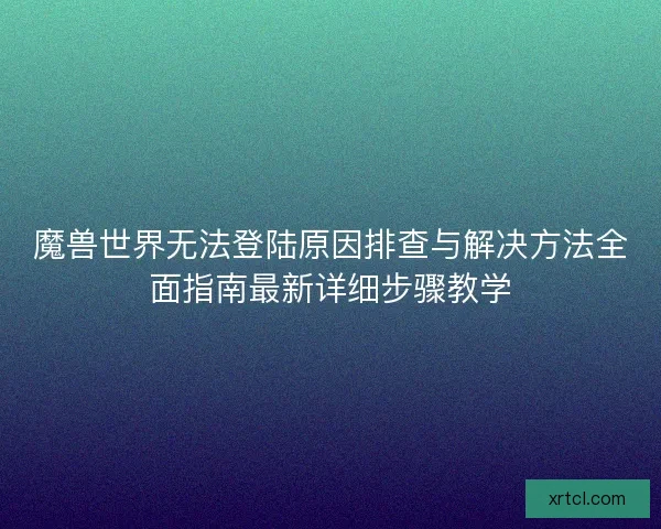 魔兽世界无法登陆原因排查与解决方法全面指南最新详细步骤教学