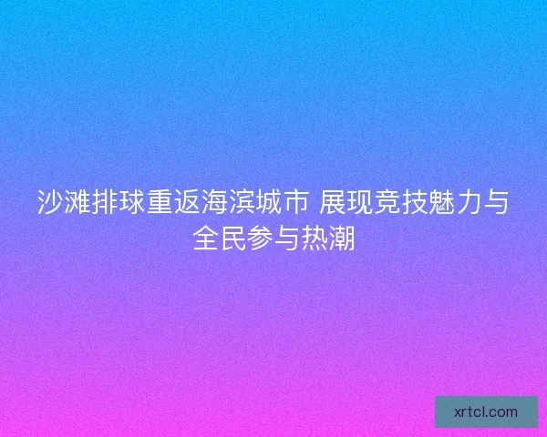 沙滩排球重返海滨城市 展现竞技魅力与全民参与热潮