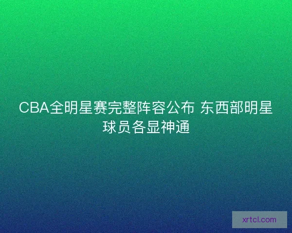 CBA全明星赛完整阵容公布 东西部明星球员各显神通