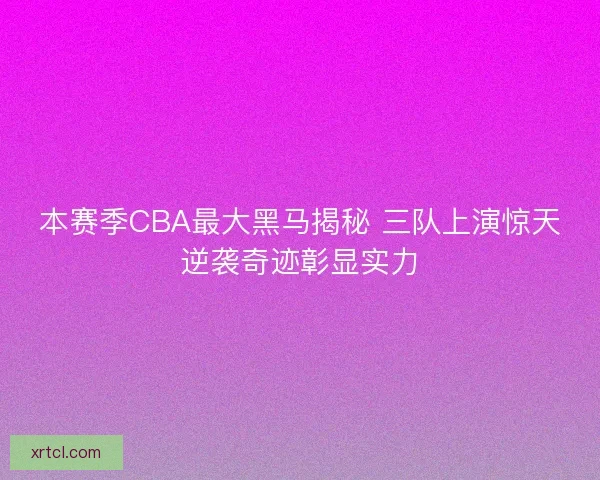 本赛季CBA最大黑马揭秘 三队上演惊天逆袭奇迹彰显实力