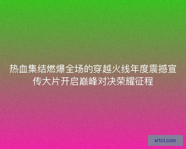 热血集结燃爆全场的穿越火线年度震撼宣传大片开启巅峰对决荣耀征程