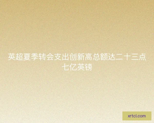 英超夏季转会支出创新高总额达二十三点七亿英镑