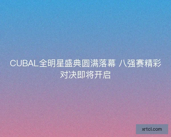 CUBAL全明星盛典圆满落幕 八强赛精彩对决即将开启